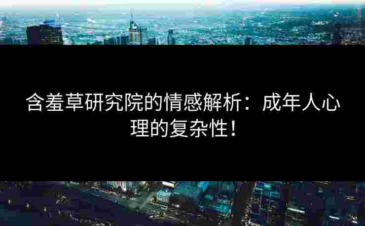含羞草研究院的情感解析：成年人心理的复杂性！
