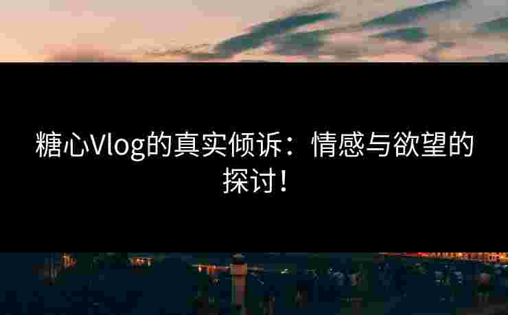 糖心Vlog的真实倾诉：情感与欲望的探讨！
