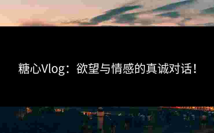 糖心Vlog：欲望与情感的真诚对话！