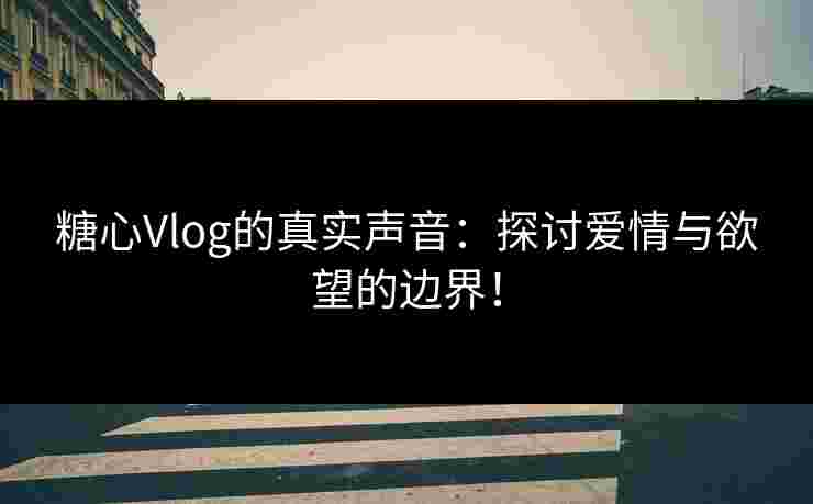糖心Vlog的真实声音：探讨爱情与欲望的边界！