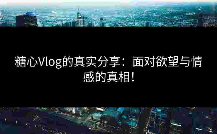 糖心Vlog的真实分享：面对欲望与情感的真相！