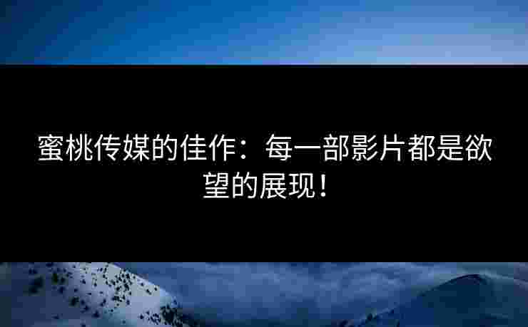 蜜桃传媒的佳作：每一部影片都是欲望的展现！