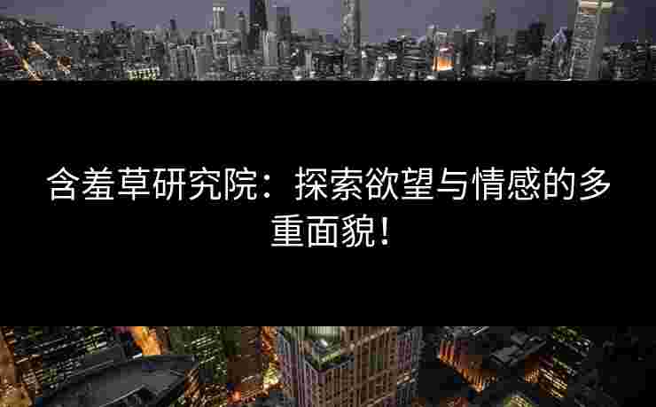 含羞草研究院：探索欲望与情感的多重面貌！