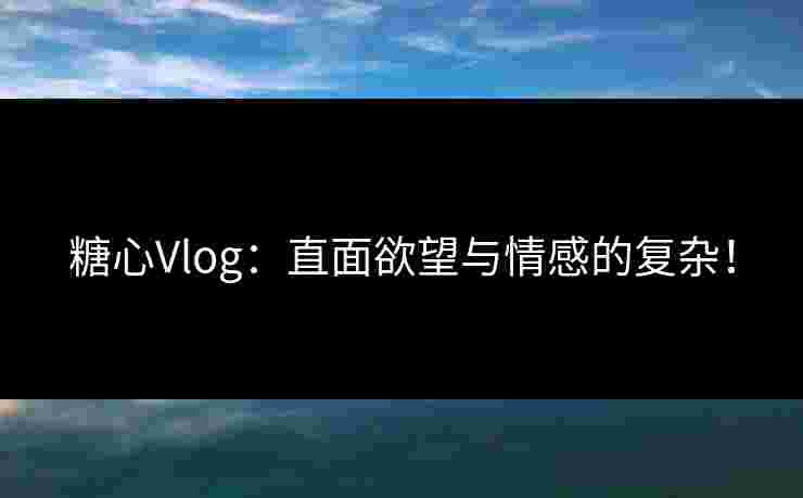 糖心Vlog：直面欲望与情感的复杂！