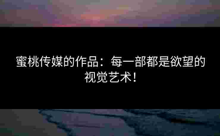 蜜桃传媒的作品：每一部都是欲望的视觉艺术！