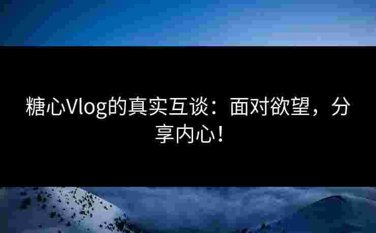 糖心Vlog的真实互谈：面对欲望，分享内心！