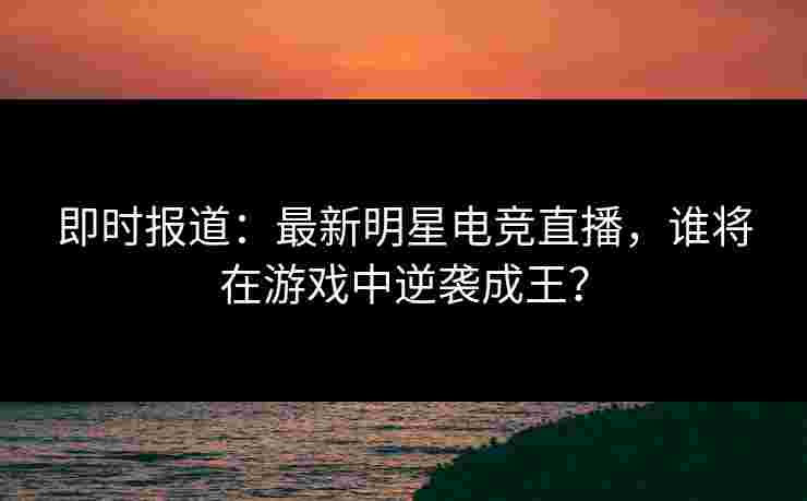 即时报道：最新明星电竞直播，谁将在游戏中逆袭成王？