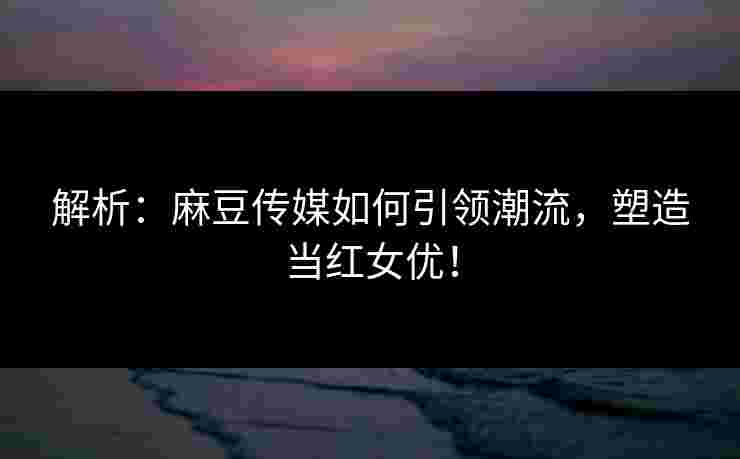 解析:麻豆传媒如何引领潮流,塑造当红女优! 解析:麻豆传媒如何引领潮流,塑造当红女优!